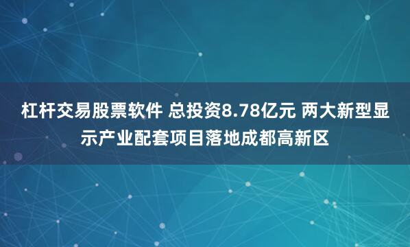 杠杆交易股票软件 总投资8.78亿元 两大新型显示产业配套项目落地成都高新区