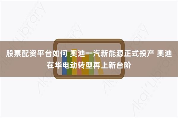 股票配资平台如何 奥迪一汽新能源正式投产 奥迪在华电动转型再上新台阶