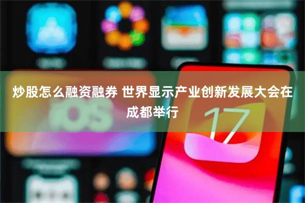 炒股怎么融资融券 世界显示产业创新发展大会在成都举行