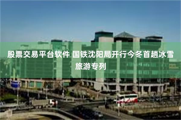 股票交易平台软件 国铁沈阳局开行今冬首趟冰雪旅游专列