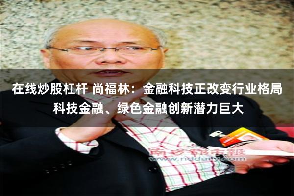 在线炒股杠杆 尚福林：金融科技正改变行业格局 科技金融、绿色金融创新潜力巨大