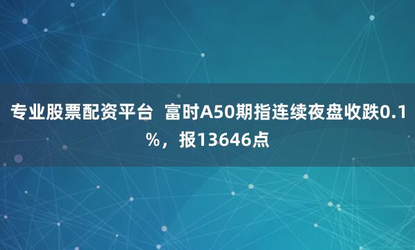 专业股票配资平台  富时A50期指连续夜盘收跌0.1%，报13646点