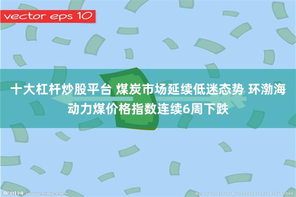 十大杠杆炒股平台 煤炭市场延续低迷态势 环渤海动力煤价格指数连续6周下跌