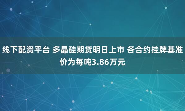 线下配资平台 多晶硅期货明日上市 各合约挂牌基准价为每吨3.86万元