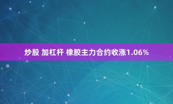 炒股 加杠杆 橡胶主力合约收涨1.06%