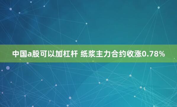 中国a股可以加杠杆 纸浆主力合约收涨0.78%