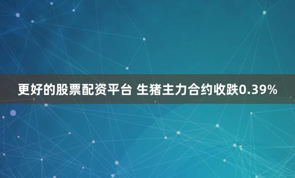 更好的股票配资平台 生猪主力合约收跌0.39%