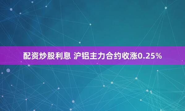 配资炒股利息 沪铝主力合约收涨0.25%