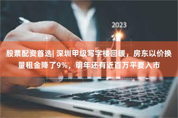 股票配资首选| 深圳甲级写字楼回暖，房东以价换量租金降了9%，明年还有近百万平要入市