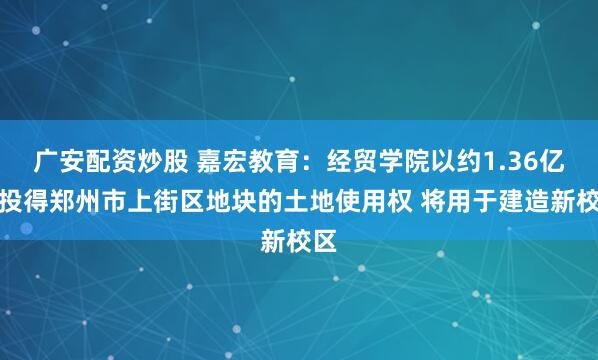 广安配资炒股 嘉宏教育：经贸学院以约1.36亿元投得郑州市上街区地块的土地使用权 将用于建造新校区