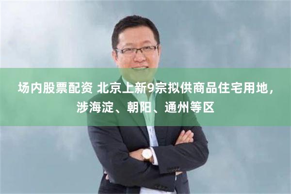 场内股票配资 北京上新9宗拟供商品住宅用地，涉海淀、朝阳、通州等区