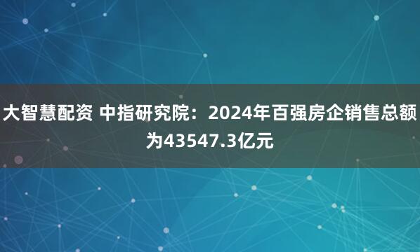 大智慧配资 中指研究院：2024年百强房企销售总额为43547.3亿元