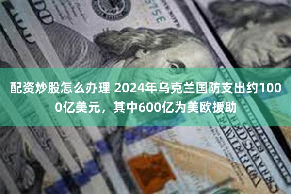 配资炒股怎么办理 2024年乌克兰国防支出约1000亿美元，其中600亿为美欧援助