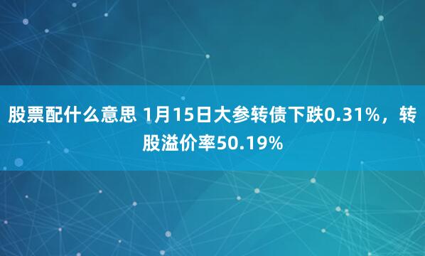 股票配什么意思 1月15日大参转债下跌0.31%，转股溢价率50.19%