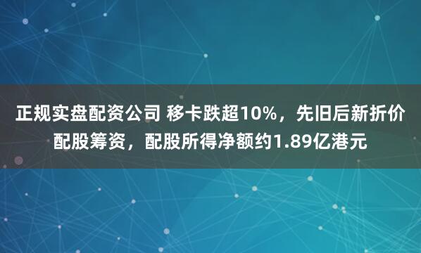 正规实盘配资公司 移卡跌超10%，先旧后新折价配股筹资，配股所得净额约1.89亿港元