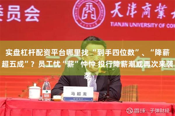 实盘杠杆配资平台哪里找 “到手四位数”、“降薪超五成”？员工忧“薪”忡忡 投行降薪潮或再次来袭