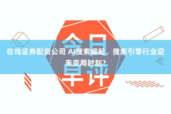 在线证券配资公司 AI搜索崛起，搜索引擎行业迎来变局时刻？