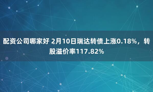 配资公司哪家好 2月10日瑞达转债上涨0.18%，转股溢价率117.82%