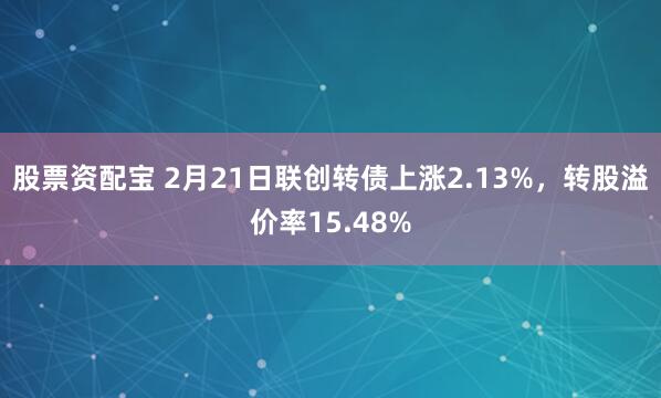 股票资配宝 2月21日联创转债上涨2.13%，转股溢价率15.48%