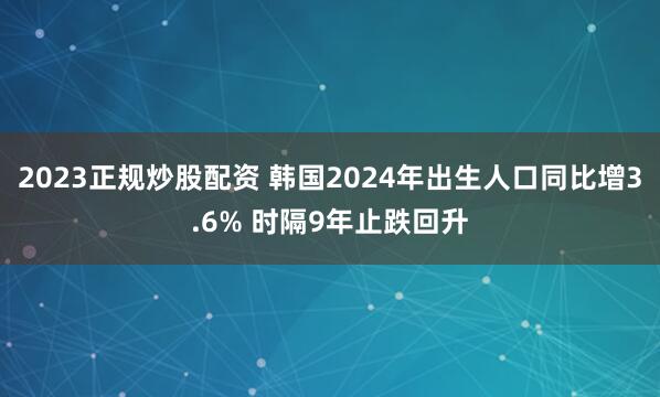 2023正规炒股配资 韩国2024年出生人口同比增3.6% 时隔9年止跌回升