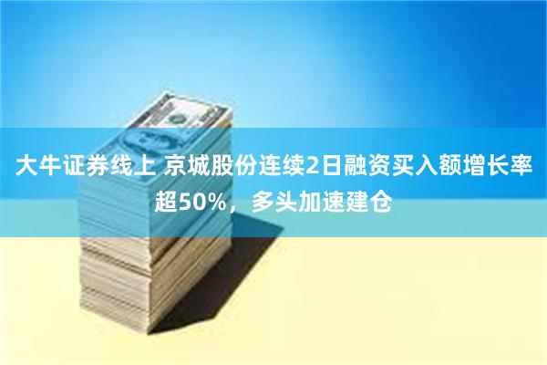 大牛证券线上 京城股份连续2日融资买入额增长率超50%，多头加速建仓