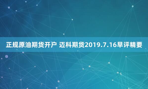 正规原油期货开户 迈科期货2019.7.16早评精要