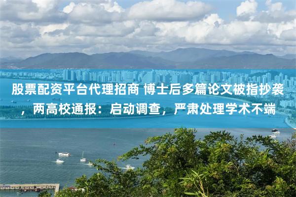 股票配资平台代理招商 博士后多篇论文被指抄袭，两高校通报：启动调查，严肃处理学术不端